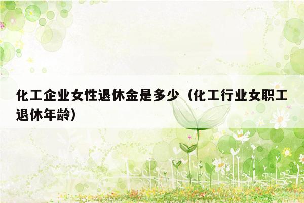 化工企业女性退休金是多少（化工行业女职工退休年龄）