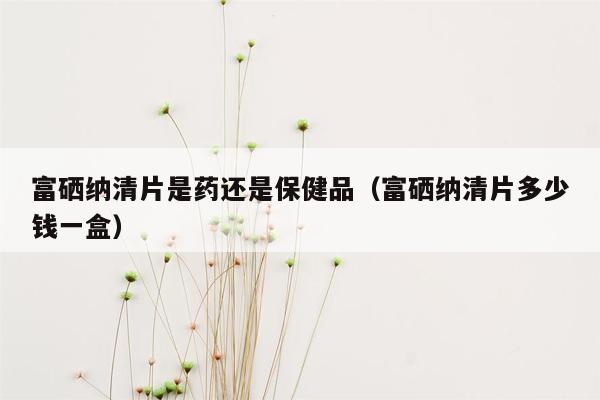 富硒纳清片是药还是保健品（富硒纳清片多少钱一盒）