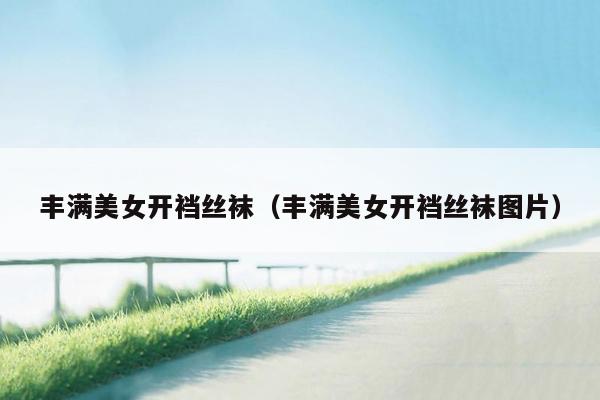 丰满美女开裆丝袜（丰满美女开裆丝袜图片）