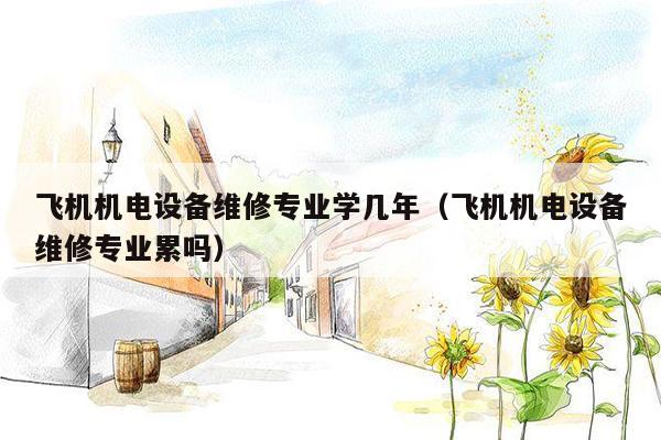 飞机机电设备维修专业学几年（飞机机电设备维修专业累吗）