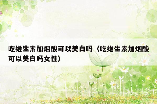 吃维生素加烟酸可以美白吗（吃维生素加烟酸可以美白吗女性）