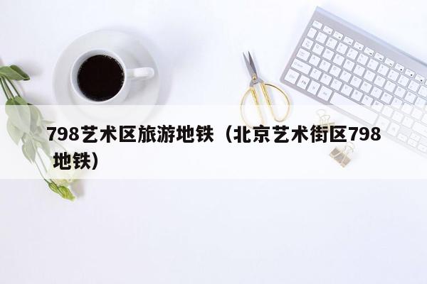 798艺术区旅游地铁（北京艺术街区798 地铁）