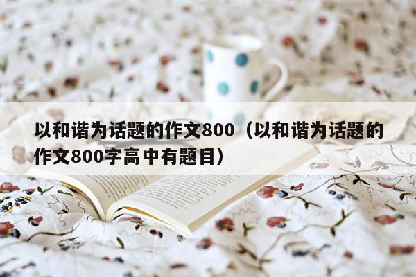 以和谐为话题的作文800（以和谐为话题的作文800字高中有题目）