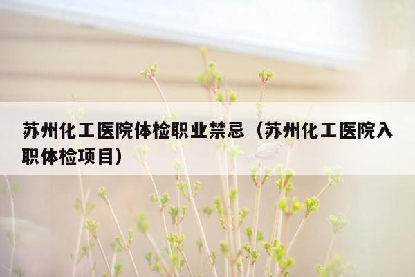 苏州化工医院体检职业禁忌（苏州化工医院入职体检项目）