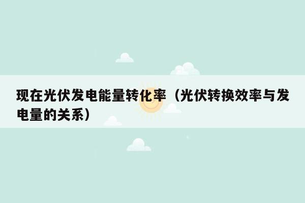 现在光伏发电能量转化率（光伏转换效率与发电量的关系）