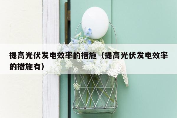 提高光伏发电效率的措施（提高光伏发电效率的措施有）