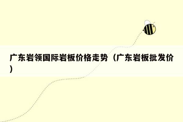 广东岩领国际岩板价格走势（广东岩板批发价）