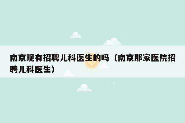 南京现有招聘儿科医生的吗（南京那家医院招聘儿科医生）