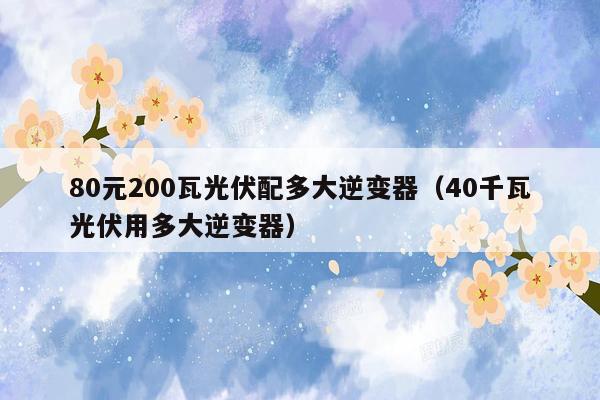 80元200瓦光伏配多大逆变器（40千瓦光伏用多大逆变器）