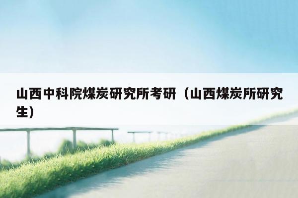 山西中科院煤炭研究所考研（山西煤炭所研究生）