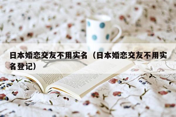 日本婚恋交友不用实名（日本婚恋交友不用实名登记）