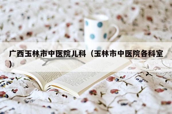 广西玉林市中医院儿科（玉林市中医院各科室）