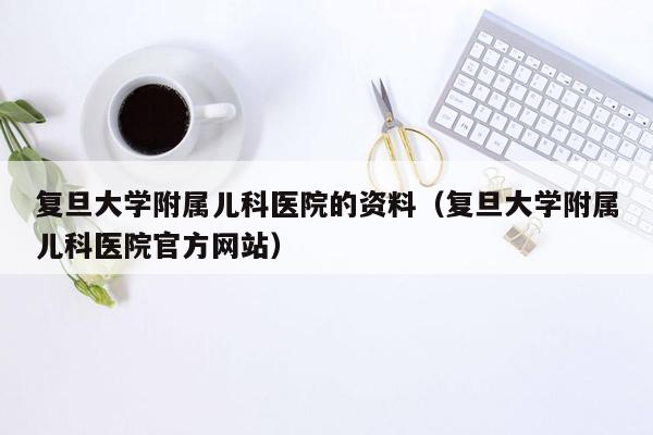 复旦大学附属儿科医院的资料（复旦大学附属儿科医院官方网站）
