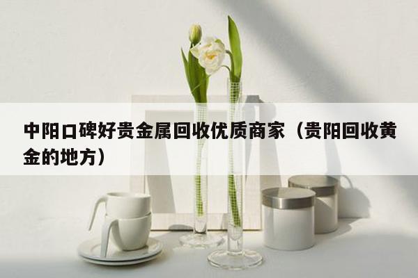 中阳口碑好贵金属回收优质商家（贵阳回收黄金的地方）