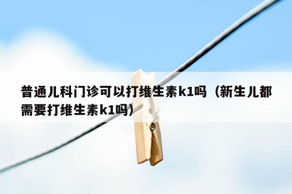 普通儿科门诊可以打维生素k1吗（新生儿都需要打维生素k1吗）