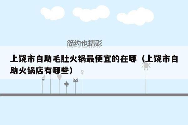 上饶市自助毛肚火锅最便宜的在哪（上饶市自助火锅店有哪些）