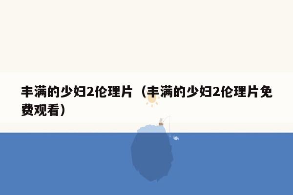 丰满的少妇2伦理片（丰满的少妇2伦理片免费观看）