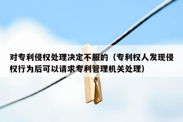 对专利侵权处理决定不服的（专利权人发现侵权行为后可以请求专利管理机关处理）