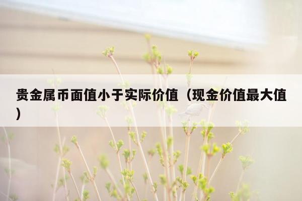 贵金属币面值小于实际价值（现金价值最大值）