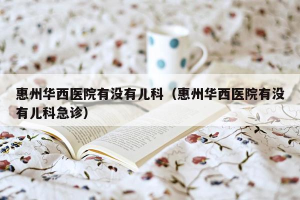 惠州华西医院有没有儿科（惠州华西医院有没有儿科急诊）