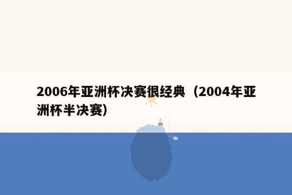 2006年亚洲杯决赛很经典（2004年亚洲杯半决赛）
