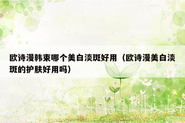 欧诗漫韩束哪个美白淡斑好用（欧诗漫美白淡斑的护肤好用吗）