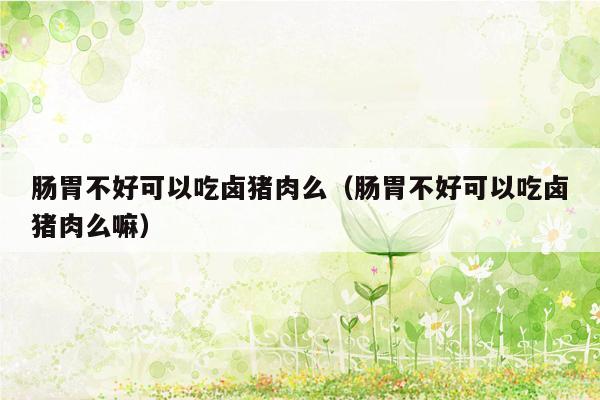 肠胃不好可以吃卤猪肉么（肠胃不好可以吃卤猪肉么嘛）
