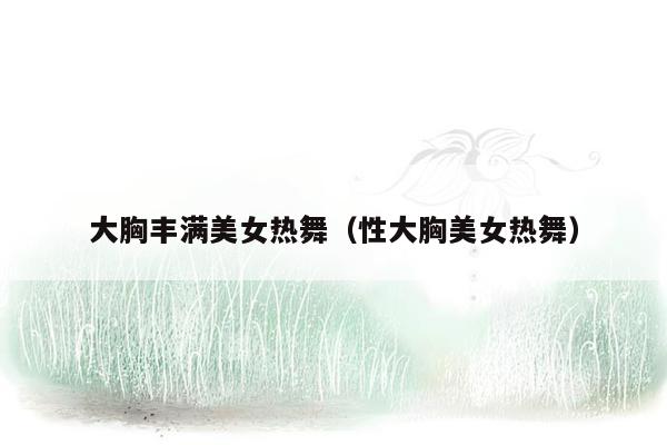 大胸丰满美女热舞（性大胸美女热舞）