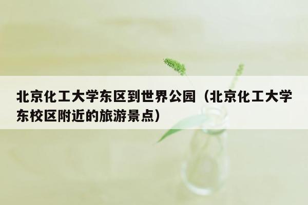 北京化工大学东区到世界公园（北京化工大学东校区附近的旅游景点）
