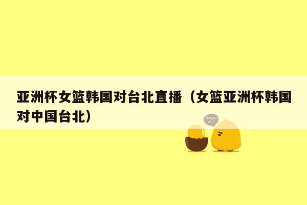 亚洲杯女篮韩国对台北直播（女篮亚洲杯韩国对中国台北）