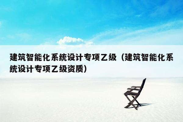 建筑智能化系统设计专项乙级（建筑智能化系统设计专项乙级资质）