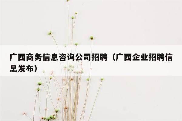 广西商务信息咨询公司招聘（广西企业招聘信息发布）