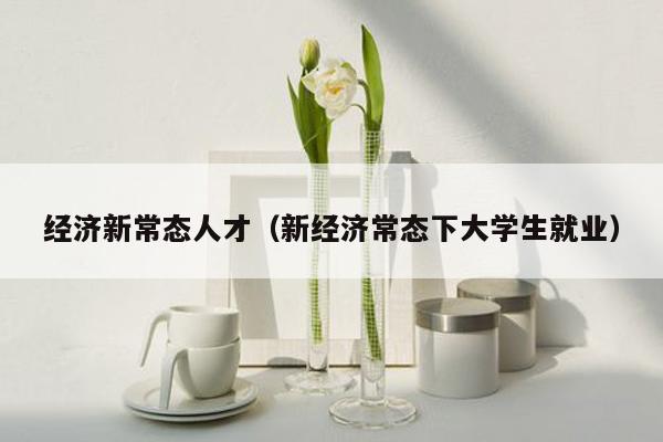 经济新常态人才（新经济常态下大学生就业）