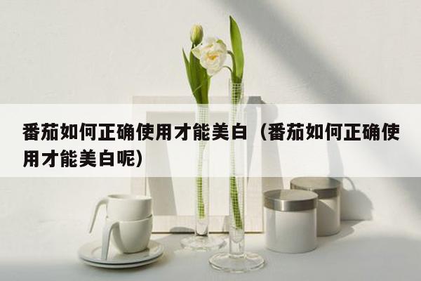 番茄如何正确使用才能美白（番茄如何正确使用才能美白呢）