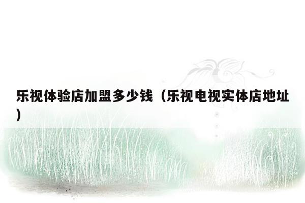 乐视体验店加盟多少钱（乐视电视实体店地址）
