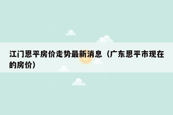 江门恩平房价走势最新消息（广东恩平市现在的房价）