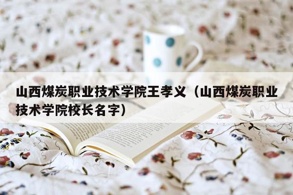 山西煤炭职业技术学院王孝义（山西煤炭职业技术学院校长名字）