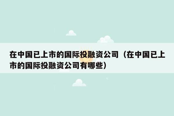 在中国已上市的国际投融资公司（在中国已上市的国际投融资公司有哪些）