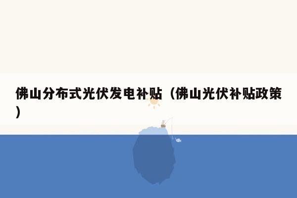 佛山分布式光伏发电补贴（佛山光伏补贴政策）