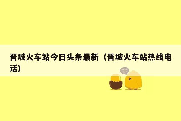 晋城火车站今日头条最新（晋城火车站热线电话）