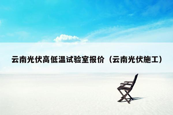 云南光伏高低温试验室报价（云南光伏施工）