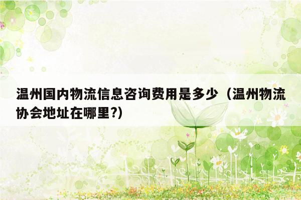 温州国内物流信息咨询费用是多少（温州物流协会地址在哪里?）