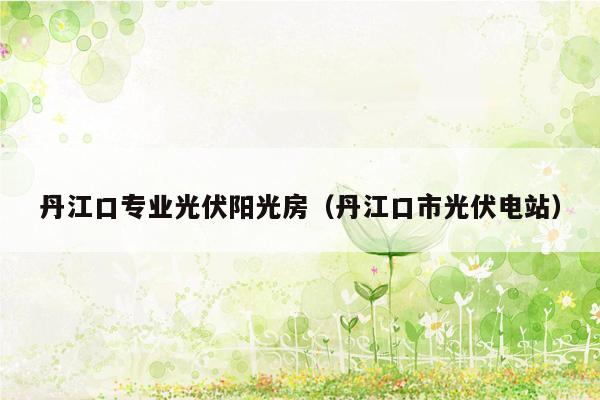 丹江口专业光伏阳光房（丹江口市光伏电站）