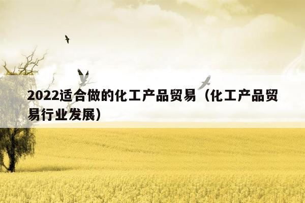 2022适合做的化工产品贸易（化工产品贸易行业发展）