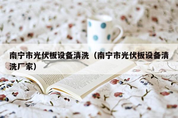 南宁市光伏板设备清洗（南宁市光伏板设备清洗厂家）