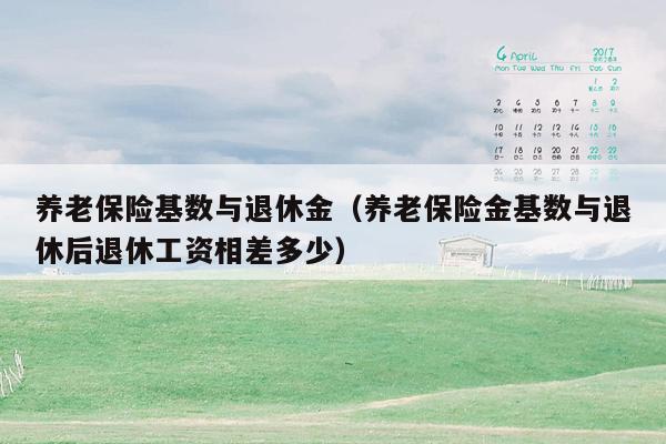 养老保险基数与退休金（养老保险金基数与退休后退休工资相差多少）