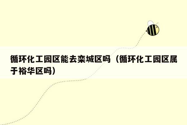 循环化工园区能去栾城区吗（循环化工园区属于裕华区吗）