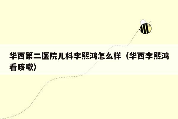 华西第二医院儿科李熙鸿怎么样（华西李熙鸿看咳嗽）