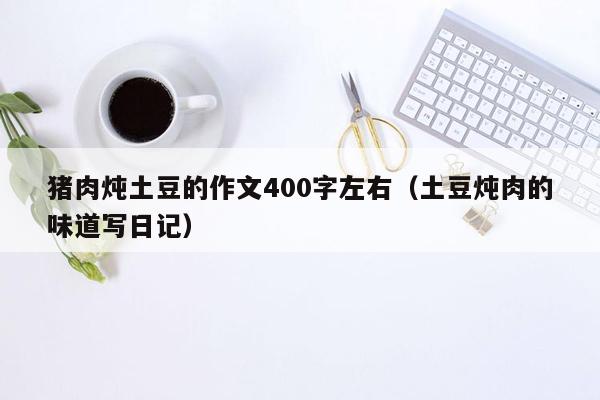 猪肉炖土豆的作文400字左右（土豆炖肉的味道写<strong>日记</strong>）