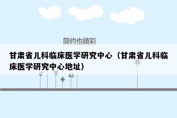 甘肃省儿科临床医学研究中心（甘肃省儿科临床医学研究中心地址）